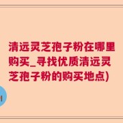 清遠靈芝孢子粉在哪里購買_尋找優質清遠靈芝孢子粉的購買地點)